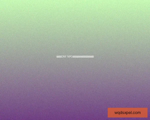 如何通过DNF NPC送礼提升好感度与奖励获得的攻略解析 如何通过DNF NPC送礼提升好感度与奖励获得的攻略解析